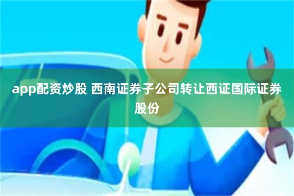 app配资炒股 西南证券子公司转让西证国际证券股份