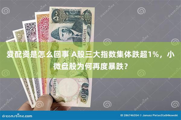 爱配资是怎么回事 A股三大指数集体跌超1%，小微盘股为何再度暴跌？