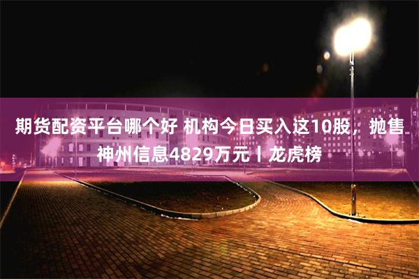 期货配资平台哪个好 机构今日买入这10股，抛售神州信息4829万元丨龙虎榜