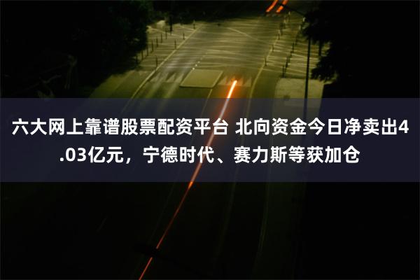 六大网上靠谱股票配资平台 北向资金今日净卖出4.03亿元，宁德时代、赛力斯等获加仓