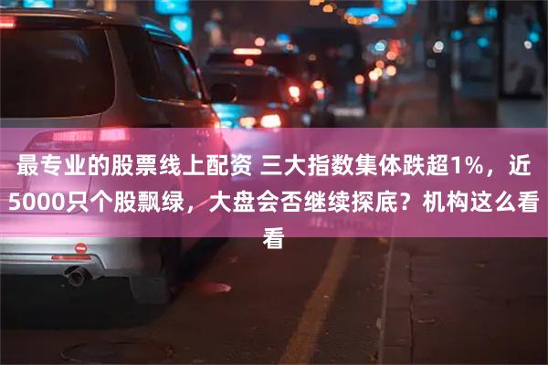 最专业的股票线上配资 三大指数集体跌超1%，近5000只个股飘绿，大盘会否继续探底？机构这么看