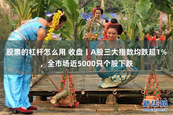 股票的杠杆怎么用 收盘丨A股三大指数均跌超1%，全市场近5000只个股下跌