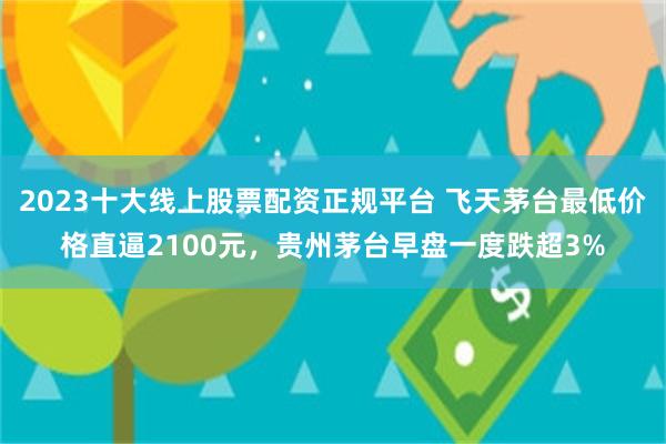 2023十大线上股票配资正规平台 飞天茅台最低价格直逼2100元，贵州茅台早盘一度跌超3%