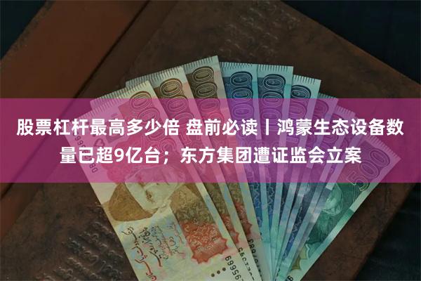 股票杠杆最高多少倍 盘前必读丨鸿蒙生态设备数量已超9亿台；东方集团遭证监会立案