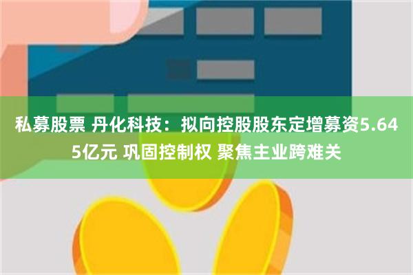 私募股票 丹化科技：拟向控股股东定增募资5.645亿元 巩固控制权 聚焦主业跨难关