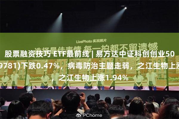 股票融资技巧 ETF最前线 | 易方达中证科创创业50ETF(159781)下跌0.47%，病毒防治主题走弱，之江生物上涨1.94%