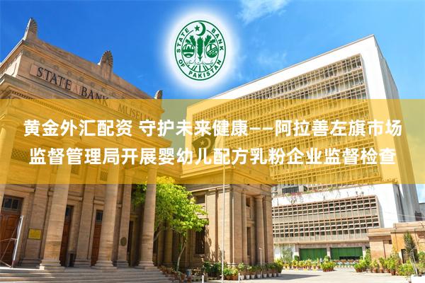 黄金外汇配资 守护未来健康——阿拉善左旗市场监督管理局开展婴幼儿配方乳粉企业监督检查