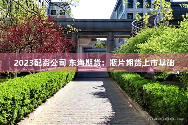 2023配资公司 东海期货：瓶片期货上市基础