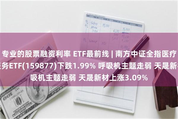 专业的股票融资利率 ETF最前线 | 南方中证全指医疗保健设备与服务ETF(159877)下跌1.99% 呼吸机主题走弱 天晟新材上涨3.09%