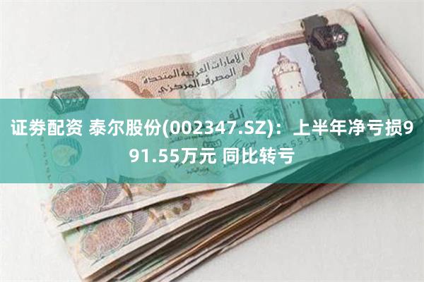 证劵配资 泰尔股份(002347.SZ)：上半年净亏损991.55万元 同比转亏