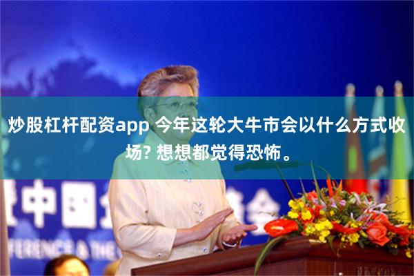 炒股杠杆配资app 今年这轮大牛市会以什么方式收场? 想想都觉得恐怖。