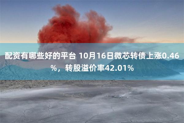 配资有哪些好的平台 10月16日微芯转债上涨0.46%，转股溢价率42.01%