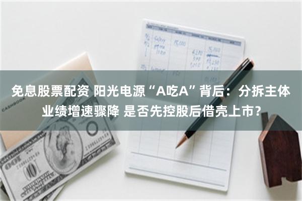 免息股票配资 阳光电源“A吃A”背后：分拆主体业绩增速骤降 是否先控股后借壳上市？