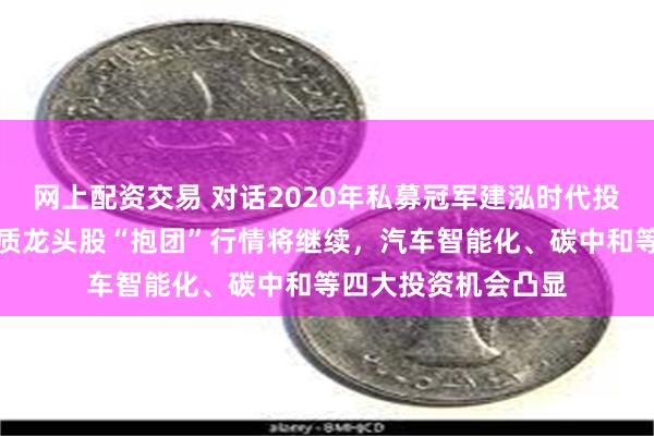 网上配资交易 对话2020年私募冠军建泓时代投资总监赵媛媛：优质龙头股“抱团”行情将继续，汽车智能化、碳中和等四大投资机会凸显