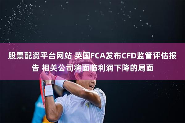 股票配资平台网站 英国FCA发布CFD监管评估报告 相关公司将面临利润下降的局面