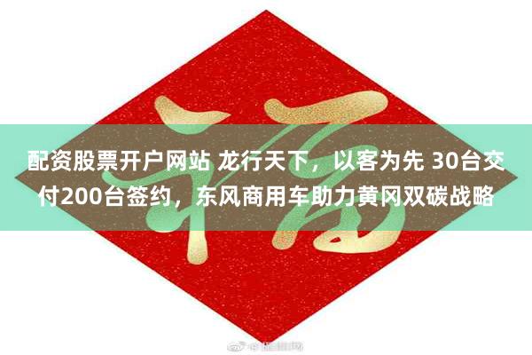 配资股票开户网站 龙行天下，以客为先 30台交付200台签约，东风商用车助力黄冈双碳战略