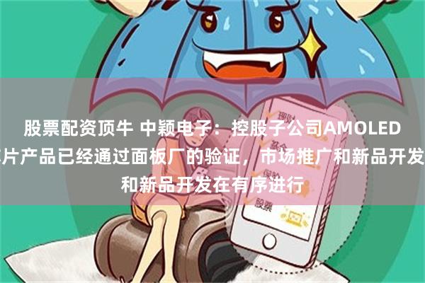 股票配资顶牛 中颖电子：控股子公司AMOLED显示驱动芯片产品已经通过面板厂的验证，市场推广和新品开发在有序进行