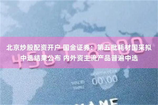 北京炒股配资开户 国金证券：第五批耗材国采拟中选结果公布 内外资主流产品普遍中选