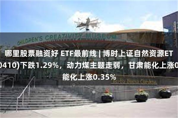 哪里股票融资好 ETF最前线 | 博时上证自然资源ETF(510410)下跌1.29%，动力煤主题走弱，甘肃能化上涨0.35%