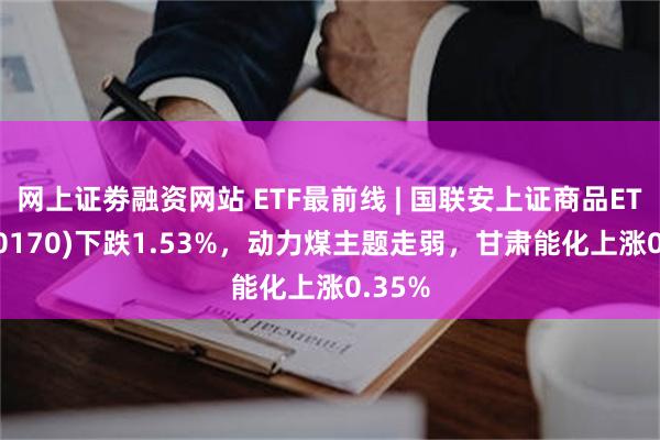 网上证劵融资网站 ETF最前线 | 国联安上证商品ETF(510170)下跌1.53%，动力煤主题走弱，甘肃能化上涨0.35%