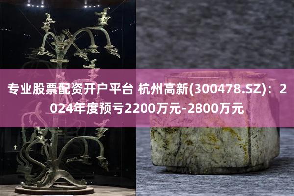 专业股票配资开户平台 杭州高新(300478.SZ)：2024年度预亏2200万元-2800万元