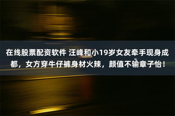 在线股票配资软件 汪峰和小19岁女友牵手现身成都，女方穿牛仔裤身材火辣，颜值不输章子怡！