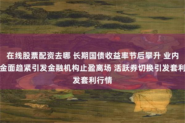 在线股票配资去哪 长期国债收益率节后攀升 业内：资金面趋紧引发金融机构止盈离场 活跃券切换引发套利行情