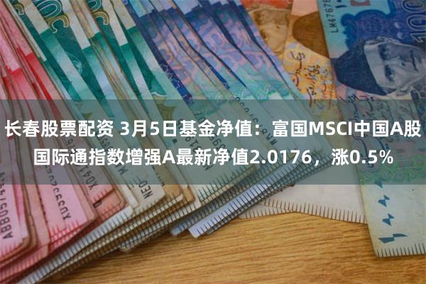 长春股票配资 3月5日基金净值：富国MSCI中国A股国际通指数增强A最新净值2.0176，涨0.5%