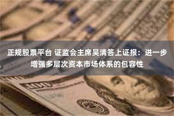 正规股票平台 证监会主席吴清答上证报：进一步增强多层次资本市场体系的包容性