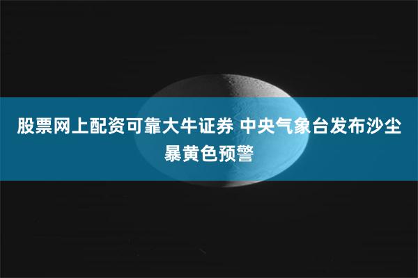 股票网上配资可靠大牛证券 中央气象台发布沙尘暴黄色预警