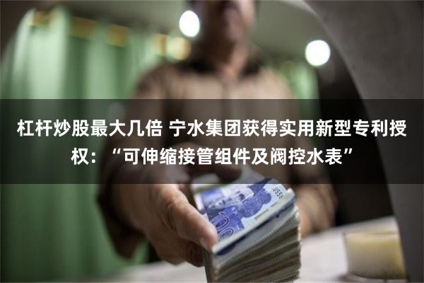 杠杆炒股最大几倍 宁水集团获得实用新型专利授权：“可伸缩接管组件及阀控水表”