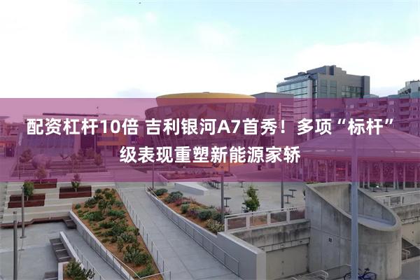 配资杠杆10倍 吉利银河A7首秀！多项“标杆”级表现重塑新能源家轿